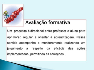 Avaliação formativa
Um processo bidirecional entre professor e aluno para
aprimorar, regular e orientar a aprendizagem. Nesse
sentido acompanha o monitoramento realizando um
julgamento a respeito da eficácia das ações
implementadas, permitindo as correções.
 