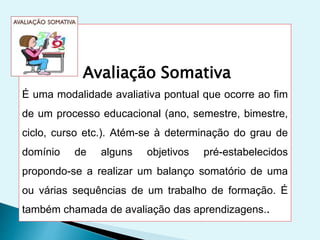 Avaliação Somativa
É uma modalidade avaliativa pontual que ocorre ao fim
de um processo educacional (ano, semestre, bimestre,
ciclo, curso etc.). Atém-se à determinação do grau de
domínio de alguns objetivos pré-estabelecidos
propondo-se a realizar um balanço somatório de uma
ou várias sequências de um trabalho de formação. É
também chamada de avaliação das aprendizagens..
 