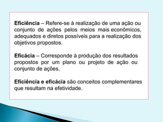 Eficiência – Refere-se à realização de uma ação ou
conjunto de ações pelos meios mais econômicos,
adequados e diretos possíveis para a realização dos
objetivos propostos.
Eficácia – Corresponde à produção dos resultados
propostos por um plano ou projeto de ação ou
conjunto de ações.
Eficiência e eficácia são conceitos complementares
que resultam na efetividade.
 