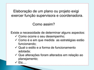 Elaboração de um plano ou projeto exigi
exercer função supervisora e coordenadora.
Como assim?
Existe a necessidade de determinar alguns aspectos:
 Como ocorre o seu desempenho;
 Como é e em que medida as estratégias estão
funcionando;
 Qual o estilo e a forma de funcionamento
adotada;
 Que alterações foram alterados em relação ao
planejamento;
 Etc....
 