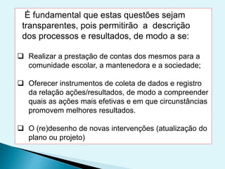 É fundamental que estas questões sejam
transparentes, pois permitirão a descrição
dos processos e resultados, de modo a se:
 Realizar a prestação de contas dos mesmos para a
comunidade escolar, a mantenedora e a sociedade;
 Oferecer instrumentos de coleta de dados e registro
da relação ações/resultados, de modo a compreender
quais as ações mais efetivas e em que circunstâncias
promovem melhores resultados.
 O (re)desenho de novas intervenções (atualização do
plano ou projeto)
 