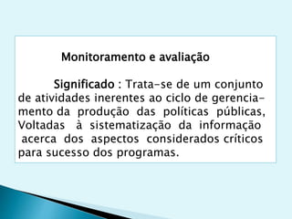 Monitoramento e avaliação
Significado : Trata-se de um conjunto
de atividades inerentes ao ciclo de gerencia-
mento da produção das políticas públicas,
Voltadas à sistematização da informação
acerca dos aspectos considerados críticos
para sucesso dos programas.
 
