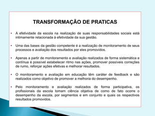 TRANSFORMAÇÃO DE PRATICAS
• A efetividade da escola na realização de suas responsabilidades sociais está
intimamente relacionada à efetividade da sua gestão.
• Uma das bases da gestão competente é a realização de monitoramento de seus
processos e avaliação dos resultados por eles promovidos.
• Apenas a partir de monitoramento e avaliação realizados de forma sistemática e
contínua é possível estabelecer ritmo nas ações, promover possíveis correções
de rumo, reforçar ações efetivas e melhorar resultados.
• O monitoramento e avaliação em educação têm caráter de feedback e são
realizados como objetivo de promover a melhoria do desempenho.
• Pelo monitoramento e avaliação realizados de forma participativa, os
profissionais da escola tomam ciência objetiva de como de fato ocorre o
desempenho da escola, por segmentos e em conjunto e quais os respectivos
resultados promovidos.
 