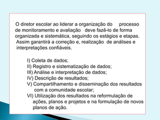 O diretor escolar ao liderar a organização do processo
de monitoramento e avaliação deve fazê-lo de forma
organizada e sistemática, seguindo os estágios e etapas.
Assim garantirá a correção e, realização de análises e
interpretações confiáveis.
I) Coleta de dados;
II) Registro e sistematização de dados;
III) Análise e interpretação de dados;
IV) Descrição de resultados;
V) Compartilhamento e disseminação dos resultados
com a comunidade escolar;
VI) Utilização dos resultados na reformulação de
ações, planos e projetos e na formulação de novos
planos de ação.
 