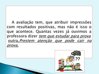 A avaliação tem, que atribuir impressões
com resultados positivas, mas não é isso o
que acontece. Quantas vezes já ouvimos a
professora dizer tem que estudar para prova
outra,Prestem atenção que pode cair na
prova.
 