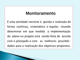 Monitoramento
É uma atividade inerente à gestão e realizada de
forma contínua, sistemática e regular, visando
determinar em que medida a implementação
do plano ou projeto está sendo feita de acordo
com o planejado e com as melhores possibili-
dades para a realização dos objetivos propostos.
 