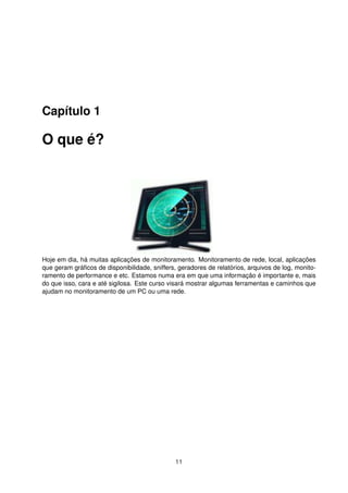 Capítulo 1
O que é?
Hoje em dia, há muitas aplicações de monitoramento. Monitoramento de rede, local, aplicações
que geram gráﬁcos de disponibilidade, sniffers, geradores de relatórios, arquivos de log, monito-
ramento de performance e etc. Estamos numa era em que uma informação é importante e, mais
do que isso, cara e até sigilosa. Este curso visará mostrar algumas ferramentas e caminhos que
ajudam no monitoramento de um PC ou uma rede.
11
 