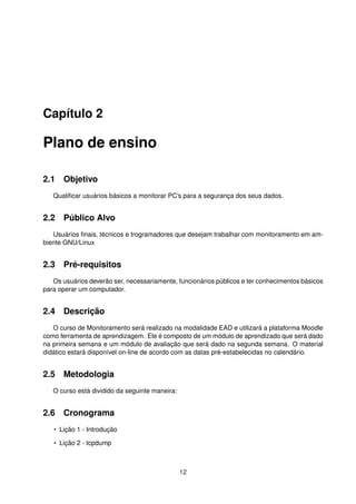 Capítulo 2
Plano de ensino
2.1 Objetivo
Qualiﬁcar usuários básicos a monitorar PC’s para a segurança dos seus dados.
2.2 Público Alvo
Usuários ﬁnais, técnicos e trogramadores que desejam trabalhar com monitoramento em am-
biente GNU/Linux
2.3 Pré-requisitos
Os usuários deverão ser, necessariamente, funcionários públicos e ter conhecimentos básicos
para operar um computador.
2.4 Descrição
O curso de Monitoramento será realizado na modalidade EAD e utilizará a plataforma Moodle
como ferramenta de aprendizagem. Ele é composto de um módulo de aprendizado que será dado
na primeira semana e um módulo de avaliação que será dado na segunda semana. O material
didático estará disponível on-line de acordo com as datas pré-estabelecidas no calendário.
2.5 Metodologia
O curso está dividido da seguinte maneira:
2.6 Cronograma
• Lição 1 - Introdução
• Lição 2 - tcpdump
12
 