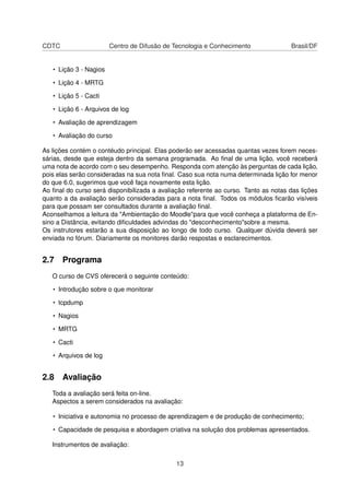 CDTC Centro de Difusão de Tecnologia e Conhecimento Brasil/DF
• Lição 3 - Nagios
• Lição 4 - MRTG
• Lição 5 - Cacti
• Lição 6 - Arquivos de log
• Avaliação de aprendizagem
• Avaliação do curso
As lições contém o contéudo principal. Elas poderão ser acessadas quantas vezes forem neces-
sárias, desde que esteja dentro da semana programada. Ao ﬁnal de uma lição, você receberá
uma nota de acordo com o seu desempenho. Responda com atenção às perguntas de cada lição,
pois elas serão consideradas na sua nota ﬁnal. Caso sua nota numa determinada lição for menor
do que 6.0, sugerimos que você faça novamente esta lição.
Ao ﬁnal do curso será disponibilizada a avaliação referente ao curso. Tanto as notas das lições
quanto a da avaliação serão consideradas para a nota ﬁnal. Todos os módulos ﬁcarão visíveis
para que possam ser consultados durante a avaliação ﬁnal.
Aconselhamos a leitura da "Ambientação do Moodle"para que você conheça a plataforma de En-
sino a Distância, evitando diﬁculdades advindas do "desconhecimento"sobre a mesma.
Os instrutores estarão a sua disposição ao longo de todo curso. Qualquer dúvida deverá ser
enviada no fórum. Diariamente os monitores darão respostas e esclarecimentos.
2.7 Programa
O curso de CVS oferecerá o seguinte conteúdo:
• Introdução sobre o que monitorar
• tcpdump
• Nagios
• MRTG
• Cacti
• Arquivos de log
2.8 Avaliação
Toda a avaliação será feita on-line.
Aspectos a serem considerados na avaliação:
• Iniciativa e autonomia no processo de aprendizagem e de produção de conhecimento;
• Capacidade de pesquisa e abordagem criativa na solução dos problemas apresentados.
Instrumentos de avaliação:
13
 