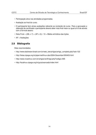 CDTC Centro de Difusão de Tecnologia e Conhecimento Brasil/DF
• Participação ativa nas atividades programadas.
• Avaliação ao ﬁnal do curso.
• O participante fará várias avaliações referente ao conteúdo do curso. Para a aprovação e
obtenção do certiﬁcado o participante deverá obter nota ﬁnal maior ou igual a 6.0 de acordo
com a fórmula abaixo:
• Nota Final = ((ML x 7) + (AF x 3)) / 10 = Média aritmética das lições
• AF = Avaliações
2.9 Bibliograﬁa
Sites recomendados:
• http://www.slackware-brasil.com.br/web_site/artigos/artigo_completo.php?aid=122
• http://listas.cipsga.org.br/pipermail/linux-sbo/2004-December/000403.html
• http://www.vivaolinux.com.br/artigos/verArtigo.php?codigo=595
• http://focalinux.cipsga.org.br/guia/avancado/index.html
14
 