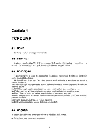 Capítulo 4
TCPDUMP
4.1 NOME
tcpdump - captura o tráfego em uma rede
4.2 SINOPSE
tcpdump [ -adeﬂnNOpqRStvxX ] [ -c contagem ] [ -F arquivo ] [ -i interface ] [ -m módulo ] [ -r
arquivo ] [ -s tamanho ] [ -T tipo ] [ -w arquivo ] [ -E algo:secret ] [ expressão ]
4.3 DESCRIÇÃO
Tcpdump imprime a saída dos cabeçalhos dos pacotes na interface de rede que combinam
com a expressão booleana.
No SunOS com nit ou bpf: Para rodar tcpdump você necessita ter permissão de acesso a
/dev/nit ou /dev/bpf*.
No Solaris com dlpi: Você precisa ter acesso de leitura/escrita ao pseudo dispositivo de rede, por
exemplo /dev/le.
No HP-UX com dlpi: Você necessita ser root ou ter este instalado com setuid para root.
No IRIS com snoop: Você necessita ser root ou ter este instalado com setuid para root.
No Linux: Você necessita ser root ou ter este instalado com setuid para root.
No Ultrix e Digital UNIX: Somente o super-usuário tem permissão de utilizar o modo de operação
promíscuo usando
pfconﬁg(8), qualquer usuário pode rodar o tcpdump.
No BSD: Você necessita ter acesso de leitura em /dev/bpf*.
4.4 OPÇÕES:
-a Espera para converter endereços de rede e broadcast para nomes.
-c Sai após receber contagem de pacotes.
16
 