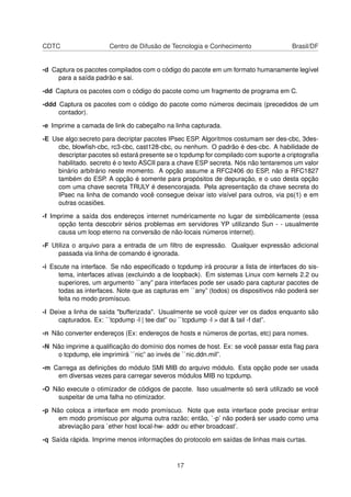 CDTC Centro de Difusão de Tecnologia e Conhecimento Brasil/DF
-d Captura os pacotes compilados com o código do pacote em um formato humanamente legível
para a saída padrão e sai.
-dd Captura os pacotes com o código do pacote como um fragmento de programa em C.
-ddd Captura os pacotes com o código do pacote como números decimais (precedidos de um
contador).
-e Imprime a camada de link do cabeçalho na linha capturada.
-E Use algo:secreto para decriptar pacotes IPsec ESP. Algoritmos costumam ser des-cbc, 3des-
cbc, blowﬁsh-cbc, rc3-cbc, cast128-cbc, ou nenhum. O padrão é des-cbc. A habilidade de
descriptar pacotes só estará presente se o tcpdump for compilado com suporte a criptograﬁa
habilitado. secreto é o texto ASCII para a chave ESP secreta. Nós não tentaremos um valor
binário arbitrário neste momento. A opção assume a RFC2406 do ESP, não a RFC1827
também do ESP. A opção é somente para propósitos de depuração, e o uso desta opção
com uma chave secreta TRULY é desencorajada. Pela apresentação da chave secreta do
IPsec na linha de comando você consegue deixar isto visível para outros, via ps(1) e em
outras ocasiões.
-f Imprime a saída dos endereços internet numéricamente no lugar de simbólicamente (essa
opção tenta descobrir sérios problemas em servidores YP utilizando Sun - - usualmente
causa um loop eterno na conversão de não-locais números internet).
-F Utiliza o arquivo para a entrada de um ﬁltro de expressão. Qualquer expressão adicional
passada via linha de comando é ignorada.
-i Escute na interface. Se não especiﬁcado o tcpdump irá procurar a lista de interfaces do sis-
tema, interfaces ativas (excluindo a de loopback). Em sistemas Linux com kernels 2.2 ou
superiores, um argumento ``any” para interfaces pode ser usado para capturar pacotes de
todas as interfaces. Note que as capturas em ``any” (todos) os dispositivos não poderá ser
feita no modo promíscuo.
-l Deixe a linha de saída "bufferizada". Usualmente se você quizer ver os dados enquanto são
capturados. Ex: ``tcpdump -l | tee dat” ou ``tcpdump -l > dat & tail -f dat”.
-n Não converter endereços (Ex: endereços de hosts e números de portas, etc) para nomes.
-N Não imprime a qualiﬁcação do domínio dos nomes de host. Ex: se você passar esta ﬂag para
o tcpdump, ele imprimirá ``nic” ao invés de ``nic.ddn.mil”.
-m Carrega as deﬁnições do módulo SMI MIB do arquivo módulo. Esta opção pode ser usada
em diversas vezes para carregar severos módulos MIB no tcpdump.
-O Não execute o otimizador de códigos de pacote. Isso usualmente só será utilizado se você
suspeitar de uma falha no otimizador.
-p Não coloca a interface em modo promíscuo. Note que esta interface pode precisar entrar
em modo promíscuo por alguma outra razão; então, `-p’ não poderá ser usado como uma
abreviação para `ether host local-hw- addr ou ether broadcast’.
-q Saída rápida. Imprime menos informações do protocolo em saídas de linhas mais curtas.
17
 