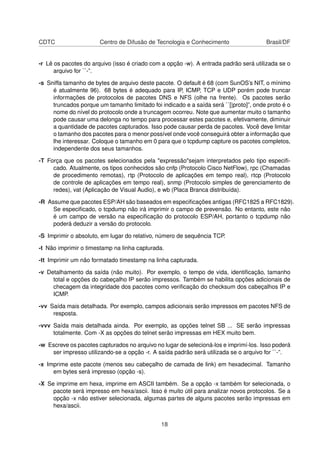 CDTC Centro de Difusão de Tecnologia e Conhecimento Brasil/DF
-r Lê os pacotes do arquivo (isso é criado com a opção -w). A entrada padrão será utilizada se o
arquivo for ``-”.
-s Sniffa tamanho de bytes de arquivo deste pacote. O default é 68 (com SunOS’s NIT, o mínimo
é atualmente 96). 68 bytes é adequado para IP, ICMP, TCP e UDP porém pode truncar
informações de protocolos de pacotes DNS e NFS (olhe na frente). Os pacotes serão
truncados porque um tamanho limitado foi indicado e a saída será ``[|proto]”, onde proto é o
nome do nível do protocolo onde a truncagem ocorreu. Note que aumentar muito o tamanho
pode causar uma delonga no tempo para processar estes pacotes e, efetivamente, diminuir
a quantidade de pacotes capturados. Isso pode causar perda de pacotes. Você deve limitar
o tamanho dos pacotes para o menor possível onde você conseguirá obter a informação que
lhe interessar. Coloque o tamanho em 0 para que o tcpdump capture os pacotes completos,
independente dos seus tamanhos.
-T Força que os pacotes selecionados pela "expressão"sejam interpretados pelo tipo especiﬁ-
cado. Atualmente, os tipos conhecidos são cnfp (Protocolo Cisco NetFlow), rpc (Chamadas
de procedimento remotas), rtp (Protocolo de aplicações em tempo real), rtcp (Protocolo
de controle de aplicações em tempo real), snmp (Protocolo simples de gerenciamento de
redes), vat (Aplicação de Visual Audio), e wb (Placa Branca distribuída).
-R Assume que pacotes ESP/AH são baseados em especiﬁcações antigas (RFC1825 a RFC1829).
Se especiﬁcado, o tcpdump não irá imprimir o campo de prevensão. No entanto, este não
é um campo de versão na especiﬁcação do protocolo ESP/AH, portanto o tcpdump não
poderá deduzir a versão do protocolo.
-S Imprimir o absoluto, em lugar do relativo, número de sequência TCP.
-t Não imprimir o timestamp na linha capturada.
-tt Imprimir um não formatado timestamp na linha capturada.
-v Detalhamento da saída (não muito). Por exemplo, o tempo de vida, identiﬁcação, tamanho
total e opções do cabeçalho IP serão impressos. Também se habilita opções adicionais de
checagem da integridade dos pacotes como veriﬁcação do checksum dos cabeçalhos IP e
ICMP.
-vv Saída mais detalhada. Por exemplo, campos adicionais serão impressos em pacotes NFS de
resposta.
-vvv Saída mais detalhada ainda. Por exemplo, as opções telnet SB ... SE serão impressas
totalmente. Com -X as opções do telnet serão impressas em HEX muito bem.
-w Escreve os pacotes capturados no arquivo no lugar de selecioná-los e imprimí-los. Isso poderá
ser impresso utilizando-se a opção -r. A saída padrão será utilizada se o arquivo for ``-”.
-x Imprime este pacote (menos seu cabeçalho de camada de link) em hexadecimal. Tamanho
em bytes será impresso (opção -s).
-X Se imprime em hexa, imprime em ASCII também. Se a opção -x também for selecionada, o
pacote será impresso em hexa/ascii. Isso é muito útil para analizar novos protocolos. Se a
opção -x não estiver selecionada, algumas partes de alguns pacotes serão impressas em
hexa/ascii.
18
 