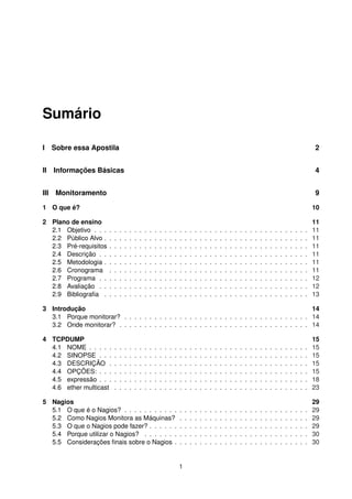 Sumário
I Sobre essa Apostila 2
II Informações Básicas 4
III Monitoramento 9
1 O que é? 10
2 Plano de ensino 11
2.1 Objetivo . . . . . . . . . . . . . . . . . . . . . . . . . . . . . . . . . . . . . . . . . . . 11
2.2 Público Alvo . . . . . . . . . . . . . . . . . . . . . . . . . . . . . . . . . . . . . . . . . 11
2.3 Pré-requisitos . . . . . . . . . . . . . . . . . . . . . . . . . . . . . . . . . . . . . . . . 11
2.4 Descrição . . . . . . . . . . . . . . . . . . . . . . . . . . . . . . . . . . . . . . . . . . 11
2.5 Metodologia . . . . . . . . . . . . . . . . . . . . . . . . . . . . . . . . . . . . . . . . . 11
2.6 Cronograma . . . . . . . . . . . . . . . . . . . . . . . . . . . . . . . . . . . . . . . . 11
2.7 Programa . . . . . . . . . . . . . . . . . . . . . . . . . . . . . . . . . . . . . . . . . . 12
2.8 Avaliação . . . . . . . . . . . . . . . . . . . . . . . . . . . . . . . . . . . . . . . . . . 12
2.9 Bibliograﬁa . . . . . . . . . . . . . . . . . . . . . . . . . . . . . . . . . . . . . . . . . 13
3 Introdução 14
3.1 Porque monitorar? . . . . . . . . . . . . . . . . . . . . . . . . . . . . . . . . . . . . . 14
3.2 Onde monitorar? . . . . . . . . . . . . . . . . . . . . . . . . . . . . . . . . . . . . . . 14
4 TCPDUMP 15
4.1 NOME . . . . . . . . . . . . . . . . . . . . . . . . . . . . . . . . . . . . . . . . . . . . 15
4.2 SINOPSE . . . . . . . . . . . . . . . . . . . . . . . . . . . . . . . . . . . . . . . . . . 15
4.3 DESCRIÇÃO . . . . . . . . . . . . . . . . . . . . . . . . . . . . . . . . . . . . . . . . 15
4.4 OPÇÕES: . . . . . . . . . . . . . . . . . . . . . . . . . . . . . . . . . . . . . . . . . . 15
4.5 expressão . . . . . . . . . . . . . . . . . . . . . . . . . . . . . . . . . . . . . . . . . . 18
4.6 ether multicast . . . . . . . . . . . . . . . . . . . . . . . . . . . . . . . . . . . . . . . 23
5 Nagios 29
5.1 O que é o Nagios? . . . . . . . . . . . . . . . . . . . . . . . . . . . . . . . . . . . . . 29
5.2 Como Nagios Monitora as Máquinas? . . . . . . . . . . . . . . . . . . . . . . . . . . 29
5.3 O que o Nagios pode fazer? . . . . . . . . . . . . . . . . . . . . . . . . . . . . . . . . 29
5.4 Porque utilizar o Nagios? . . . . . . . . . . . . . . . . . . . . . . . . . . . . . . . . . 30
5.5 Considerações ﬁnais sobre o Nagios . . . . . . . . . . . . . . . . . . . . . . . . . . . 30
1
 