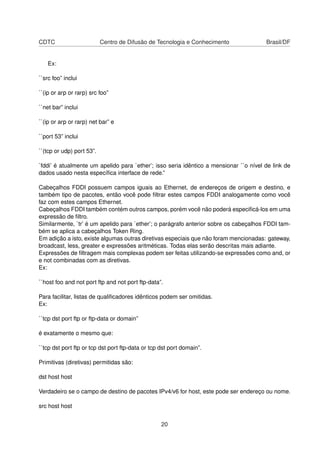 CDTC Centro de Difusão de Tecnologia e Conhecimento Brasil/DF
Ex:
``src foo” inclui
``(ip or arp or rarp) src foo”
``net bar” inclui
``(ip or arp or rarp) net bar” e
``port 53” inclui
``(tcp or udp) port 53”.
`fddi’ é atualmente um apelido para `ether’; isso seria idêntico a mensionar ``o nível de link de
dados usado nesta especíﬁca interface de rede.”
Cabeçalhos FDDI possuem campos iguais ao Ethernet, de endereços de origem e destino, e
também tipo de pacotes, então você pode ﬁltrar estes campos FDDI analogamente como você
faz com estes campos Ethernet.
Cabeçalhos FDDI também contém outros campos, porém você não poderá especiﬁcá-los em uma
expressão de ﬁltro.
Similarmente, `tr’ é um apelido para `ether’; o parágrafo anterior sobre os cabeçalhos FDDI tam-
bém se aplica a cabeçalhos Token Ring.
Em adição a isto, existe algumas outras diretivas especiais que não foram mencionadas: gateway,
broadcast, less, greater e expressões aritméticas. Todas elas serão descritas mais adiante.
Expressões de ﬁltragem mais complexas podem ser feitas utilizando-se expressões como and, or
e not combinadas com as diretivas.
Ex:
``host foo and not port ftp and not port ftp-data”.
Para facilitar, listas de qualiﬁcadores idênticos podem ser omitidas.
Ex:
``tcp dst port ftp or ftp-data or domain”
é exatamente o mesmo que:
``tcp dst port ftp or tcp dst port ftp-data or tcp dst port domain”.
Primitivas (diretivas) permitidas são:
dst host host
Verdadeiro se o campo de destino de pacotes IPv4/v6 for host, este pode ser endereço ou nome.
src host host
20
 