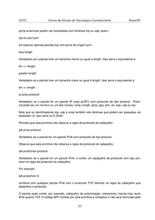 CDTC Centro de Difusão de Tecnologia e Conhecimento Brasil/DF
porta anteriores podem ser precedidas com diretivas tcp ou udp, assim:
tcp src port port
Irá capturar apenas pacotes tcp com porta de origem port.
less length
Verdadeiro se o pacote tiver um tamanho menor ou igual a length. Isso seria o equivalente a:
len <= length.
greater length
Verdadeiro se o pacote tiver um tamanho maior ou igual a length. Isso seria o equivalente a:
len >= length.
ip proto protocol
Verdadeiro se o pacote for um pacote IP (veja ip(4P)) com protocolo de tipo protocol. Proto-
col pode ser um número ou um dos nomes: icmp, icmp6, igmp, igrp, pim, ah, esp, udp ou tcp.
Note que os identiﬁcadores tcp, udp e icmp também são diretivas que podem ser passadas via
backslash (l), isso seria no C-Shell.
Perceba que esta primitiva não observa a regra de protocolo do cabeçalho.
ip6 proto protocol
Verdadeiro se o pacote for um pacote IPv6 com protocolo de tipo protocol.
Observe que esta primitiva não observa a regra de protocolo do cabeçalho.
ip6 protochain protocol
Verdadeiro se o pacote for um pacote IPv6, e conter um cabeçalho de protocolo com tipo pro-
tocol na regra de protocolo do cabeçalho.
Por exemplo:
ip6 protochain 6
combina com qualquer pacote IPv6 com o protocolo TCP deﬁnido na regra do cabeçalho que
especiﬁca o protocolo.
O pacote pode conter, por exemplo, cabeçalho de autenticação, roteamento, hop-by-hop, tanto
IPv6 quanto TCP. O código BPF emitido por esta primitiva é complexo e não será otimizado pelo
23
 