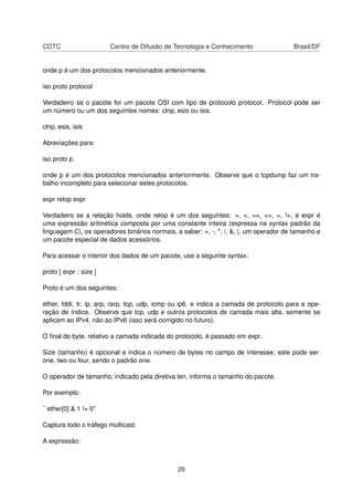 CDTC Centro de Difusão de Tecnologia e Conhecimento Brasil/DF
onde p é um dos protocolos mencionados anteriormente.
iso proto protocol
Verdadeiro se o pacote for um pacote OSI com tipo de protocolo protocol. Protocol pode ser
um número ou um dos seguintes nomes: clnp, esis ou isis.
clnp, esis, isis
Abreviações para:
iso proto p
onde p é um dos protocolos mencionados anteriormente. Observe que o tcpdump faz um tra-
balho incompleto para selecionar estes protocolos.
expr relop expr
Verdadeiro se a relação holds, onde relop é um dos seguintes: >, <, >=, <=, =, !=, e expr é
uma expressão aritmética composta por uma constante inteira (expressa na syntax padrão da
linguagem C), os operadores binários normais, a saber: +, -, *, /, &, |, um operador de tamanho e
um pacote especial de dados acessórios.
Para acessar o interior dos dados de um pacote, use a seguinte syntax:
proto [ expr : size ]
Proto é um dos seguintes:
ether, fddi, tr, ip, arp, rarp, tcp, udp, icmp ou ip6, e indica a camada de protocolo para a ope-
ração de índice. Observe que tcp, udp e outros protocolos de camada mais alta, somente se
aplicam ao IPv4, não ao IPv6 (isso será corrigido no futuro).
O ﬁnal do byte, relativo a camada indicada do protocolo, é passado em expr.
Size (tamanho) é opcional e indica o número de bytes no campo de interesse; este pode ser:
one, two ou four, sendo o padrão one.
O operador de tamanho, indicado pela diretiva len, informa o tamanho do pacote.
Por exemplo:
``ether[0] & 1 != 0”
Captura todo o tráfego multicast.
A expressão:
26
 