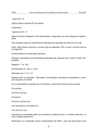 CDTC Centro de Difusão de Tecnologia e Conhecimento Brasil/DF
``ip[0] & 0xf != 5”
Captura todos os pacotes IP com opções.
A expressão:
``ip[6:2] & 0x1fff = 0”
Captura somente datagramas não fragmentados e fragmentos zero dos datagramas fragmen-
tados.
Esta checagem pode ser expeciﬁcamente aplicada para operações de índice em tcp e udp.
Então, tcp[0] sempre menciona o primeiro byte do cabeçalho TCP, e nunca o primeiro byte de
um fragmento.
Diretivas podem ser combinadas usando-se:
Diretivas e operadores entre parênteses (parênteses são especiais para o Shell e serão inter-
pretados).
Negação: (`!’ ou `not’).
Concatenação (e): (`&&’ ou `and’).
Alternação (ou): (`||’ ou `or’).
Negação deve ser precedida. Alternação e concatenação necessitam de precedência e asso-
ciam esquerda com direita.
Se um identiﬁcador for passado sem uma diretiva, a mais recente diretiva será assumida.
Por exemplo:
not host vs and ace
será igual à:
not host vs and host ace
mas não pode ser confundido com:
not ( host vs or ace )
Argumentos de expressão podem ser passados ao tcpdump como um simples argumento, ou
como múltiplos argumentos.
Geralmente, se a expressão contiver metacaracteres de SHELL, será mais fácil passar como
27
 