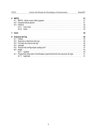 CDTC Centro de Difusão de Tecnologia e Conhecimento Brasil/DF
6 MRTG 31
6.1 MRTG - Multi-router trafﬁc grapher . . . . . . . . . . . . . . . . . . . . . . . . . . . . 31
6.2 Características gerais . . . . . . . . . . . . . . . . . . . . . . . . . . . . . . . . . . . 31
6.3 História . . . . . . . . . . . . . . . . . . . . . . . . . . . . . . . . . . . . . . . . . . . 32
6.3.1 Leia mais . . . . . . . . . . . . . . . . . . . . . . . . . . . . . . . . . . . . . . 32
6.3.2 Autor . . . . . . . . . . . . . . . . . . . . . . . . . . . . . . . . . . . . . . . . 32
7 Cacti 33
8 Arquivos de log 35
8.1 Follow . . . . . . . . . . . . . . . . . . . . . . . . . . . . . . . . . . . . . . . . . . . . 35
8.2 Arquivos e daemons de Log . . . . . . . . . . . . . . . . . . . . . . . . . . . . . . . . 35
8.3 Formato do arquivo de log . . . . . . . . . . . . . . . . . . . . . . . . . . . . . . . . . 36
8.4 syslogd . . . . . . . . . . . . . . . . . . . . . . . . . . . . . . . . . . . . . . . . . . . 36
8.5 Arquivo de conﬁguração syslog.conf . . . . . . . . . . . . . . . . . . . . . . . . . . . 37
8.6 klogd . . . . . . . . . . . . . . . . . . . . . . . . . . . . . . . . . . . . . . . . . . . . . 40
8.6.1 opções . . . . . . . . . . . . . . . . . . . . . . . . . . . . . . . . . . . . . . . 40
8.7 Programas úteis para monitoração e gerenciamento de arquivos de logs . . . . . . . 41
8.7.1 logcheck . . . . . . . . . . . . . . . . . . . . . . . . . . . . . . . . . . . . . . 41
2
 