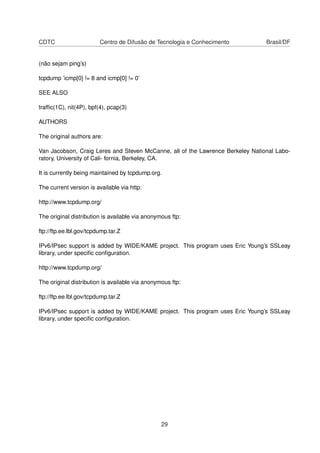 CDTC Centro de Difusão de Tecnologia e Conhecimento Brasil/DF
(não sejam ping’s)
tcpdump ’icmp[0] != 8 and icmp[0] != 0’
SEE ALSO
trafﬁc(1C), nit(4P), bpf(4), pcap(3)
AUTHORS
The original authors are:
Van Jacobson, Craig Leres and Steven McCanne, all of the Lawrence Berkeley National Labo-
ratory, University of Cali- fornia, Berkeley, CA.
It is currently being maintained by tcpdump.org.
The current version is available via http:
http://www.tcpdump.org/
The original distribution is available via anonymous ftp:
ftp://ftp.ee.lbl.gov/tcpdump.tar.Z
IPv6/IPsec support is added by WIDE/KAME project. This program uses Eric Young’s SSLeay
library, under speciﬁc conﬁguration.
http://www.tcpdump.org/
The original distribution is available via anonymous ftp:
ftp://ftp.ee.lbl.gov/tcpdump.tar.Z
IPv6/IPsec support is added by WIDE/KAME project. This program uses Eric Young’s SSLeay
library, under speciﬁc conﬁguration.
29
 