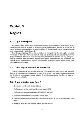 Capítulo 5
Nagios
5.1 O que é o Nagios?
Nagios(http://www.nagios.org/), antigamente conhecido como NetSaint é um aplicativo de mo-
nitoramento de sistemas e redes. O programa checa periodicamente o status de um serviço ou
cliente alertando aos reponsáveis em caso de falhas. O status de cada cliente e serviço da rede
pode ser consultado via interface web.
Quando algum tipo de problema é encontrado, o servidor pode mandar notiﬁcações para o ad-
ministrador de diferentes maneiras: e-email, SMS, etc. O interessante é que o acompanhamento
do que está sendo monitorado pode ser visto online através de um browser. Ou seja, o Nagios é
portável para Web. Este documento, por enquanto, apenas faz referência à esta ferramenta, não
tratando de sua implementação. Maiores informações a respeito do Nagios favor consultar o site
http://www.nagios.org/docs
5.2 Como Nagios Monitora as Máquinas?
Todo monitoramento é feito através de plugins. Plugins são programas usados sob demanda.
Trata-se de executáveis, compilados ou scripts (Perl, shell, etc.), que podem ser executados atra-
vés da linha de comando para checar o status de um cliente ou seu serviço. Sem os plugins, o
Nagios não tem utilidade.
5.3 O que o Nagios pode fazer?
• Checa se o servidor esta ativo e rodando
• Veriﬁca se um serviço está rodando (email, pager, SMS)
• Veriﬁca se um processo está rodando (mail, http, pop, ssh)
• Coleta estatísticas de performance em um servidor
• Permite que alertas especíﬁcos sejam encaminhados para grupos ou indivíduos em parti-
cular
• Reporta o tempo em que seus servidores ﬁcaram parados
30
 