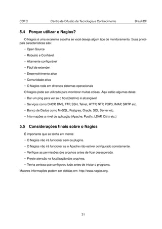 CDTC Centro de Difusão de Tecnologia e Conhecimento Brasil/DF
5.4 Porque utilizar o Nagios?
O Nagios é uma excelente escolha se você deseja algum tipo de monitoramento. Suas princi-
pais características são:
• Open Source
• Robusto e Conﬁável
• Altamente conﬁgurável
• Fácil de extender
• Desenvolvimento ativo
• Comunidade ativa
• O Nagios roda em diversos sistemas operacionais
O Nagios pode ser utilizado para monitorar muitas coisas. Aqui estão algumas delas:
• Dar um ping para ver se o host(destino) é alcançável
• Serviços como DHCP, DNS, FTP, SSH, Telnet, HTTP, NTP, POP3, IMAP, SMTP etc.
• Banco de Dados como MySQL, Postgres, Oracle, SQL Server etc.
• Informações a nível de aplicação (Apache, Postﬁx, LDAP, Citrix etc.)
5.5 Considerações ﬁnais sobre o Nagios
É importante que se tenha em mente:
• O Nagios não irá funcionar sem os plugins.
• O Nagios não irá funcionar se o Apache não estiver conﬁgurado corretamente.
• Veriﬁque as permissões dos arquivos antes de ﬁcar desesperado.
• Preste atenção na localização dos arquivos.
• Tenha certeza que conﬁgurou tudo antes de iniciar o programa.
Maiores informações podem ser obtidas em: http://www.nagios.org.
31
 