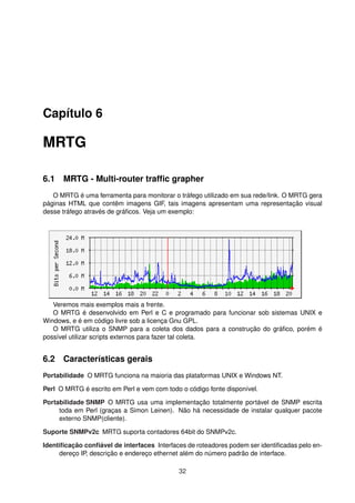Capítulo 6
MRTG
6.1 MRTG - Multi-router trafﬁc grapher
O MRTG é uma ferramenta para monitorar o tráfego utilizado em sua rede/link. O MRTG gera
páginas HTML que contêm imagens GIF, tais imagens apresentam uma representação visual
desse tráfego através de gráﬁcos. Veja um exemplo:
Veremos mais exemplos mais a frente.
O MRTG é desenvolvido em Perl e C e programado para funcionar sob sistemas UNIX e
Windows, e é em código livre sob a licença Gnu GPL.
O MRTG utiliza o SNMP para a coleta dos dados para a construção do gráﬁco, porém é
possível utilizar scripts externos para fazer tal coleta.
6.2 Características gerais
Portabilidade O MRTG funciona na maioria das plataformas UNIX e Windows NT.
Perl O MRTG é escrito em Perl e vem com todo o código fonte disponível.
Portabilidade SNMP O MRTG usa uma implementação totalmente portável de SNMP escrita
toda em Perl (graças a Simon Leinen). Não há necessidade de instalar qualquer pacote
externo SNMP(cliente).
Suporte SNMPv2c MRTG suporta contadores 64bit do SNMPv2c.
Identiﬁcação conﬁável de interfaces Interfaces de roteadores podem ser identiﬁcadas pelo en-
dereço IP, descrição e endereço ethernet além do número padrão de interface.
32
 