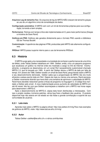 CDTC Centro de Difusão de Tecnologia e Conhecimento Brasil/DF
Arquivos Log de tamanho ﬁxo Os arquivos de log do MRTG NÃO crescem de tamanho graças
ao uso de um algoritmo único de consolidação de dados.
Conﬁguração automática O MRTG vem com um kit de ferramentas próprias para sua conﬁgu-
ração, tornando-a bem simples.
Performance Rotinas com tempo crítico são implementadas em C, para maior performance.(Graças
a iniciativa de Dave Rand)
Gráﬁcos em PNG Gráﬁcos são gerados diretamente para o formato PNG usando a biblioteca
GD de Thomas Boutell.
Customização A aparência das páginas HTML produzidas pelo MRTG são altamente conﬁgurá-
veis.
RRDtool MRTG possui suporte interno para o uso da ferramenta RRDtool.
6.3 História
O MRTG surge após uma necessidade e curiosidade de conhecer a performance de uma linha
de 64kbit, onde Tobias Oetiker trabalhava em 1994. Oetiker, então, criou um pequeno programa
que atualizava um gráﬁco na internet onde era mostrado a carga no link de Internet. Eventu-
almente, o programa se desenvolveu em um script Perl razoavelmente customizável chamado
MRTG-1.0, que foi lançado em 1995. A partir daí Oetiker deixou o MRTG de lado por falta de
tempo. Em Janeiro de 1996, Oetiker recebe um email de Dave Rand, perguntando sobre o MRTG
e seu desenvolvimento demorado. Oetiker sabia que a programação do MRTG não era muito
eﬁciente e estava escrito toda em Perl. Depois de mais ou menos uma semana, Rand escreveu
a Oetiker novamente dizendo que havia feito uma tentativa de aprimorar a velocidade do MRTG.
Rand havia decidido reescrever partes críticas do programa na linguagem C. O código fora man-
dado a Oetiker pelo email. A nova implementação provia aumento de velocidade do MRTG em
até 40 vezes! Isto fez com que Oetiker recomeçasse a trabalhar com o MRTG nas horas vagas
para desenvolver o MRTG-2.
Após o desenvolvimento do MRTG-2, cópias beta foram distribuídas a interessados. Com
isso o projeto recebeu inúmeros patches, vários bug ﬁxes e feedback dos usuários. O produto
disponível hoje não estaria em tal estado se não fosse a grande contribuição e suporte de sua
comunidade de usuários.
6.3.1 Leia mais
Aprenda mais sobre o MRTG na página oﬁcial: http://oss.oetiker.ch/mrtg Para mais exemplos
de gráﬁcos do MRTG, visite: http://www.stat.ee.ethz.ch/mrtg/
6.3.2 Autor
Tobias Oetiker <oetiker@ee.ethz.ch> e vários contribuintes
33
 