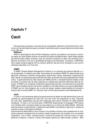 Capítulo 7
Cacti
Para gerenciar processos e recursos do seu computador utilizando a ferramenta Cacti, inicia-
remos com as deﬁnições de alguns conceitos importantes sobre os quais falaremos durante esse
curso. São eles:
RRDtool:
RRD é a abreviação de Round Robin Database, sistema cujo objetivo é armazenar e monito-
rar dados em série obtidos durante um período de tempo pré-determinado. Esses dados obtidos
são denominados dados circulares, pois seu tamanho ocupado em disco não aumenta com o
decorrer do tempo e nem com a quantidade de dados já armazenados. Entretanto, o RRDTOOL
não é capaz de gerar páginas html ou produzir gráﬁcos, fato que torna necessário a sua comum
utilização associada a um front-end.
SNMP:
O SNMP (Simple Network Management Protocol) é um protocolo de gerência deﬁnido a ní-
vel de aplicação, é utilizado para obter informações de servidores SNMP. Foi desenvolvido para
gerenciar, monitorar e controlar conﬁgurações, performance, falhas, estatísticas e segurança da
rede. Sendo um padrão para gerenciamento de LANs, particularmente para aplicações de missão
crítica. O gerenciamento da rede através do SNMP permite o acompanhamento simples e fácil
do estado, em tempo real, da rede, podendo ser utilizado para gerenciar diferentes tipos de sis-
temas. O SNMP é um protocolo inicialmente desenvolvido para ser uma alternativa ao protocolo
CMIP (mais completo, porém não foi bem recebido no mercado devido a sua alta complexidade).
O SNMP, por ser mais simples e dar a conta do recado, acabou virando padrão de mercado e
hoje já está na versão SNMP V3. Veremos mais à frente esse protocolo mais detalhadamente.
Cacti:
O Cacti é uma ferramenta gráﬁca de gerenciamento de dados de rede desenvolvido para ser
utilizado por administradores de rede com uma não muito rica experiência na área, enquanto
por outro lado, disponibiliza recursos bem poderosos para serem utilizados em redes bastante
complexas. O Cacti é um front-end para o RRDTOOL desenvolvido na linguagem PHP, possui
uma interface web e armazena todos os seus dados em um banco de dados MySql. Utilizando
essa ferramenta, é possível fazer o polling de hosts SNMP, criar gráﬁcos e gerenciar o acesso de
usuários a toda a informação já coletada.
Esta ferramenta disponibiliza a seus usuários uma interface intuitiva e bem agradável de se usar,
sendo acessível a qualquer tipo de usuários, desde inexperientes até usuários com uma grande
experiência. Com o Cacti, é possível fazer o controle de acesso por nível de usuário, ou seja,
podemos conﬁgurar o acesso a certas informações apenas por determinados usuários. Além
34
 