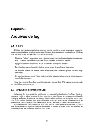 Capítulo 8
Arquivos de log
8.1 Follow
O Follow é um pequeno aplicativo Java que permite monitorar vários arquivos de Log simul-
taneamente através de uma interface gráﬁca. Para os desenvolvedores em plataforma Windows
uma verdadeira mão na roda. Os principais recursos são:
• Monitorar ("follow") arquivos de texto e apresentar as informações atualizadas destes arqui-
vos. - Limpar o conteúdo apresentado de um ou todos os arquivos abertos;
• Apagar ﬁsicamente o conteúdo de um ou de todos os arquivos abertos;
• Permite algumas conﬁgurações de Interface e tempo de atualização do arquivo;
• Os arquivos podem ser abertos sendo arrastados para a interface gráﬁca (Usando drag-
and-drop);
• Os arquivos abertos com o Follow podem ser abertos automaticamente da próxima vez em
que ele for executado.
Follow é um projeto Open Source, distribuído sob a licença GNU GPL, e pode ser encontrado
em http://follow.sourceforge.net
8.2 Arquivos e daemons de Log
A atividade dos programas são registradas em arquivos localizados em /var/log . Estes ar-
quivos de registros são chamados de logs e contém a data, hora e a mensagem emitida pelo
programa (violações do sistema, mensagens de erro, alerta e outros eventos) entre outros cam-
pos. Enﬁm, muitos detalhes úteis ao administrador tanto para acompanhar o funcionamento do
seu sistema, comportamento dos programas ou ajudar na solução e prevenção de problemas.
Alguns programas como o Apache, exim, ircd e squid criam diversos arquivos de log e por
este motivo estes são organizados em sub-diretórios (a mesma técnica é usada nos arquivos de
conﬁguração em /etc, conforme a padrão FHS atual).
36
 