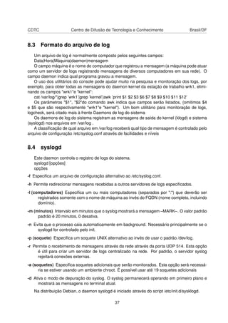 CDTC Centro de Difusão de Tecnologia e Conhecimento Brasil/DF
8.3 Formato do arquivo de log
Um arquivo de log é normalmente composto pelos seguintes campos:
Data|Hora|Máquina|daemon|mensagem
O campo máquina é o nome do computador que registrou a mensagem (a máquina pode atuar
como um servidor de logs registrando mensagens de diversos computadores em sua rede). O
campo daemon indica qual programa gravou a mensagem.
O uso dos utilitários do console pode ajudar muito na pesquisa e monitoração dos logs, por
exemplo, para obter todas as mensagens do daemon kernel da estação de trabalho wrk1, elimi-
nando os campos "wrk1"e "kernel":
cat /var/log/*|grep ’wrk1’|grep ’kernel’|awk ’print $1 $2 $3 $6 $7 $8 $9 $10 $11 $12’
Os parâmetros "$1", "$2"do comando awk indica que campos serão listados, (omitimos $4
e $5 que são respectivamente "wrk1"e "kernel"). Um bom utilitário para monitoração de logs,
logcheck, será citado mais à frente Daemons de log do sistema
Os daemons de log do sistema registram as mensagens de saída do kernel (klogd) e sistema
(syslogd) nos arquivos em /var/log .
A classiﬁcação de qual arquivo em /var/log receberá qual tipo de mensagem é controlado pelo
arquivo de conﬁguração /etc/syslog.conf através de facilidades e níveis
8.4 syslogd
Este daemon controla o registro de logs do sistema.
syslogd [opções]
opções
-f Especiﬁca um arquivo de conﬁguração alternativo ao /etc/syslog.conf.
-h Permite redirecionar mensagens recebidas a outros servidores de logs especiﬁcados.
-l (computadores) Especiﬁca um ou mais computadores (separados por ":") que deverão ser
registrados somente com o nome de máquina ao invés do FQDN (nome completo, incluindo
domínio).
-m (minutos) Intervalo em minutos que o syslog mostrará a mensagem –MARK–. O valor padrão
padrão é 20 minutos, 0 desativa.
-n Evita que o processo caia automaticamente em background. Necessário principalmente se o
syslogd for controlado pelo init.
-p (soquete) Especiﬁca um soquete UNIX alternativo ao invés de usar o padrão /dev/log.
-r Permite o recebimento de mensagens através da rede através da porta UDP 514. Esta opção
é útil para criar um servidor de logs centralizado na rede. Por padrão, o servidor syslog
rejeitará conexões externas.
-a (soquetes) Especiﬁca soquetes adicionais que serão monitorados. Esta opção será necessá-
ria se estiver usando um ambiente chroot. É possível usar até 19 soquetes adicionais
-d Ativa o modo de depuração do syslog. O syslog permanecerá operando em primeiro plano e
mostrará as mensagens no terminal atual.
Na distribuição Debian, o daemon syslogd é iniciado através do script /etc/init.d/sysklogd.
37
 