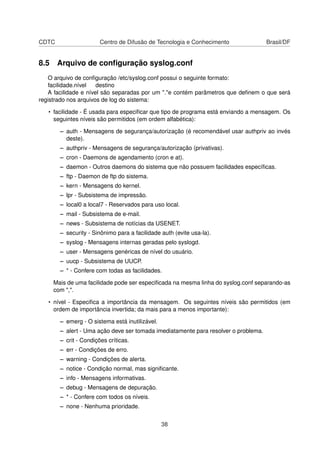 CDTC Centro de Difusão de Tecnologia e Conhecimento Brasil/DF
8.5 Arquivo de conﬁguração syslog.conf
O arquivo de conﬁguração /etc/syslog.conf possui o seguinte formato:
facilidade.nível destino
A facilidade e nível são separadas por um "."e contém parâmetros que deﬁnem o que será
registrado nos arquivos de log do sistema:
• facilidade - É usada para especiﬁcar que tipo de programa está enviando a mensagem. Os
seguintes níveis são permitidos (em ordem alfabética):
– auth - Mensagens de segurança/autorização (é recomendável usar authpriv ao invés
deste).
– authpriv - Mensagens de segurança/autorização (privativas).
– cron - Daemons de agendamento (cron e at).
– daemon - Outros daemons do sistema que não possuem facilidades especíﬁcas.
– ftp - Daemon de ftp do sistema.
– kern - Mensagens do kernel.
– lpr - Subsistema de impressão.
– local0 a local7 - Reservados para uso local.
– mail - Subsistema de e-mail.
– news - Subsistema de notícias da USENET.
– security - Sinônimo para a facilidade auth (evite usa-la).
– syslog - Mensagens internas geradas pelo syslogd.
– user - Mensagens genéricas de nível do usuário.
– uucp - Subsistema de UUCP.
– * - Confere com todas as facilidades.
Mais de uma facilidade pode ser especiﬁcada na mesma linha do syslog.conf separando-as
com ",".
• nível - Especiﬁca a importância da mensagem. Os seguintes níveis são permitidos (em
ordem de importância invertida; da mais para a menos importante):
– emerg - O sistema está inutilizável.
– alert - Uma ação deve ser tomada imediatamente para resolver o problema.
– crit - Condições críticas.
– err - Condições de erro.
– warning - Condições de alerta.
– notice - Condição normal, mas signiﬁcante.
– info - Mensagens informativas.
– debug - Mensagens de depuração.
– * - Confere com todos os níveis.
– none - Nenhuma prioridade.
38
 
