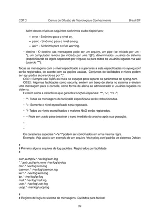 CDTC Centro de Difusão de Tecnologia e Conhecimento Brasil/DF
Além destes níveis os seguintes sinônimos estão disponíveis:
– error - Sinônimo para o nível err.
– panic - Sinônimo para o nível emerg.
– warn - Sinônimo para o nível warning.
• destino - O destino das mensagens pode ser um arquivo, um pipe (se iniciado por um -
"), um computador remoto (se iniciado por uma "@"), determinados usuários do sistema
(especiﬁcando os logins separados por vírgula) ou para todos os usuários logados via wall
(usando "*").
Todas as mensagens com o nível especiﬁcado e superiores a esta especiﬁcadas no syslog.conf
serão registradas, de acordo com as opções usadas. Conjuntos de facilidades e níveis podem
ser agrupadas separando-as por ";".
OBS1: Sempre use TABS ao invés de espaços para separar os parâmetros do syslog.conf.
OBS2: Algumas facilidades como security, emitem um beep de alerta no sistema e enviam
uma mensagem para o console, como forma de alerta ao administrador e usuários logados no
sistema.
Existem ainda 4 caracteres que garantes funções especiais: "*", "=", "!"e -":
• "*- Todas as mensagens da facilidade especiﬁcada serão redirecionadas.
• "=- Somente o nível especiﬁcado será registrado.
• "!- Todos os níveis especiﬁcados e maiores NÃO serão registrados.
• -- Pode ser usado para desativar o sync imediato do arquivo após sua gravação.
•
•
Os caracteres especiais "="e "!"podem ser combinados em uma mesma regra.
Exemplo: Veja abaixo um exemplo de um arquivo /etc/syslog.conf padrão de sistemas Debian
#
# Primeiro alguns arquivos de log padrões. Registrados por facilidade
#
auth,authpriv.* /var/log/auth.log
*.*;auth,authpriv.none -/var/log/syslog
cron.* /var/log/cron.log
daemon.* -/var/log/daemon.log
kern.* -/var/log/kern.log
lpr.* -/var/log/lpr.log
mail.* /var/log/mail.log
user.* -/var/log/user.log
uucp.* -/var/log/uucp.log
#
# Registro de logs do sistema de mensagens. Divididos para facilitar
39
 