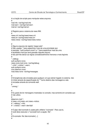 CDTC Centro de Difusão de Tecnologia e Conhecimento Brasil/DF
# a criação de scripts para manipular estes arquivos.
#
mail.info -/var/log/mail.info
mail.warn -/var/log/mail.warn
mail.err /var/log/mail.err
# Registro para o sistema de news INN
#
news.crit /var/log/news/news.crit
news.err /var/log/news/news.err
news.notice -/var/log/news/news.notice
#
# Alguns arquivos de registro "pega-tudo".
# São usadas ","para especiﬁcar mais de uma prioridade (por
# exemplo, "auth,authpriv.none") e ";"para especiﬁcar mais de uma
# facilidade.nível que será gravada naquele arquivo.
# Isto permite deixar as regras consideravelmente menores e mais legíveis
#
*.=debug;
auth,authpriv.none;
news.none;mail.none -/var/log/debug
*.=info;*.=notice;*.=warn;
auth,authpriv.none;
cron,daemon.none;
mail,news.none -/var/log/messages
#
# Emergências são enviadas para qualquer um que estiver logado no sistema. Isto
# é feito através da especiﬁcação do "*"como destino das mensagens e são
# enviadas através do comando wall.
#
*.emerg *
#
# Eu gosto de ter mensagens mostradas no console, mas somente em consoles que
# não utilizo.
#
#daemon,mail.*;
# news.=crit;news.=err;news.=notice;
# *.=debug;*.=info;
# *.=notice;*.=warn /dev/tty8
# O pipe /dev/xconsole é usado pelo utilitário "xconsole". Para usa-lo,
# você deve executar o "xconsole"com a opção -ﬁle":
#
# $ xconsole -ﬁle /dev/xconsole [...]
#
40
 