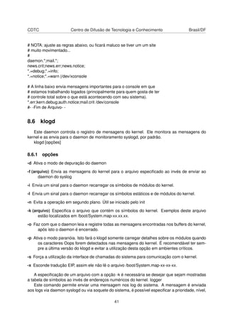 CDTC Centro de Difusão de Tecnologia e Conhecimento Brasil/DF
# NOTA: ajuste as regras abaixo, ou ﬁcará maluco se tiver um um site
# muito movimentado...
#
daemon.*;mail.*;
news.crit;news.err;news.notice;
*.=debug;*.=info;
*.=notice;*.=warn |/dev/xconsole
# A linha baixo envia mensagens importantes para o console em que
# estamos trabalhando logados (principalmente para quem gosta de ter
# controle total sobre o que está acontecendo com seu sistema).
*.err;kern.debug;auth.notice;mail.crit /dev/console
#- -Fim de Arquivo- -
8.6 klogd
Este daemon controla o registro de mensagens do kernel. Ele monitora as mensagens do
kernel e as envia para o daemon de monitoramento syslogd, por padrão.
klogd [opções]
8.6.1 opções
-d Ativa o modo de depuração do daemon
-f (arquivo) Envia as mensagens do kernel para o arquivo especiﬁcado ao invés de enviar ao
daemon do syslog
-i Envia um sinal para o daemon recarregar os símbolos de módulos do kernel.
-I Envia um sinal para o daemon recarregar os símbolos estáticos e de módulos do kernel.
-n Evita a operação em segundo plano. Útil se iniciado pelo init
-k (arquivo) Especiﬁca o arquivo que contém os símbolos do kernel. Exemplos deste arquivo
estão localizados em /boot/System.map-xx.xx.xx.
-o Faz com que o daemon leia e registre todas as mensagens encontradas nos buffers do kernel,
após isto o daemon é encerrado.
-p Ativa o modo paranóia. Isto fará o klogd somente carregar detalhes sobre os módulos quando
os caracteres Oops forem detectados nas mensagens do kernel. É recomendável ter sem-
pre a última versão do klogd e evitar a utilização desta opção em ambientes críticos.
-s Força a utilização da interface de chamadas do sistema para comunicação com o kernel.
-x Esconde tradução EIP, assim ele não lê o arquivo /boot/System.map-xx-xx-xx.
A especiﬁcação de um arquivo com a opção -k é necessária se desejar que sejam mostradas
a tabela de símbolos ao invés de endereços numéricos do kernel. logger
Este comando permite enviar uma mensagem nos log do sistema. A mensagem é enviada
aos logs via daemon syslogd ou via soquete do sistema, é possível especiﬁcar a prioridade, nível,
41
 