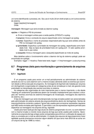 CDTC Centro de Difusão de Tecnologia e Conhecimento Brasil/DF
um nome identiﬁcando o processo, etc. Seu uso é muito útil em shell scripts ou em outros eventos
do sistema.
logger [opções] [mensagem]
Onde:
mensagem Mensagem que será enviada ao daemon syslog
opções -i Registra o PID do processo
-s Envia a mensagem ambos para a saída padrão (STDOUT) e syslog.
-f (arquivo) Envia o conteúdo do arquivo especiﬁcado como mensagem ao syslog.
-t (nome) Especiﬁca o nome do processo responsável pelo log que será exibido antes do
PID na mensagem do syslog.
-p (prioridade) Especiﬁca a prioridade da mensagem do syslog, especiﬁcada como facili-
dade.nível. Veja os tipos de prioridade/níveis em syslog.conf. O valor padrão priori-
dade.nível é user.notice
-u (soquete) Envia a mensagem para o [soquete] especiﬁcado ao invés do syslog
Mais detalhes sobre o funcionamento sobre o daemon de log do sistema syslogd, pode ser
encontrado em syslogd,
Exemplos: logger -i -t focalinux Teste teste teste, logger -i -f /tmp/mensagem -p security.emerg
8.7 Programas úteis para monitoração e gerenciamento de arquivos
de logs
8.7.1 logcheck
É um programa usado para enviar um e-mail periodicamente ao administrador do sistema
(através do cron ou outro daemon com a mesma função) alertando sobre os eventos que ocorre-
ram desde a última execução do programa. As mensagens do logcheck são tratadas por arquivos
em /etc/logcheck e organizadas em categorias antes de ser enviada por e-mail, isto garante muita
praticidade na interpretação dos eventos ocorridos no sistema.
As categorias são organizadas da mais importantes para a menos importante, e vão desde
"Hacking em andamento"(providências devem ser tomadas imediatamente para resolver a situa-
ção) até "eventos anormais do sistema"(mensagens de inicialização, mensagens dos daemons
do sistema, etc.).
O tipo de mensagem que será incluída/ignorada nos logs enviados podem ser personalizadas
pelo administrador do sistema através dos arquivos/diretórios dentro de /etc/logcheck. Nomes de
arquivos/diretórios contendo a palavra "ignore"são usados para armazenar expressões regulares
que NÃO serão enviadas pelo logcheck. É permitido o uso de expressões regulares perl/sed para
especiﬁcar as mensagens nos arquivos de log. logrotate
Usado para fazer backups dos logs atuais do sistema (programado via cron, ou outro daemon
com a mesma função) e criando novos arquivos de logs que serão usados pelo sistema. Opcio-
nalmente os arquivos de logs antigos serão compactados para diminuir a utilização de espaço em
disco ou enviados por e-mail ao administrador. A rotação dos arquivos de logs proporciona maior
agilidade quando precisamos encontrar algum detalhe útil (que seria mais difícil de se achar em
um arquivo de log de 10MB ou maior).
42
 