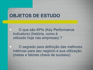 OBJETOS DE ESTUDO O que são KPIs (Key Performance Indicators) (história, como é utilizado hoje nas empresas) ? O segredo para definição das melhores métricas para seu negócio e sua utilização (metas e fatores chave de sucesso) 