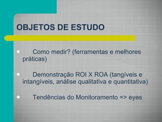Como medir? (ferramentas e melhores práticas) Demonstração ROI X ROA (tangíveis e intangíveis, análise qualitativa e quantitativa) Tendências do Monitoramento => eyes OBJETOS DE ESTUDO 