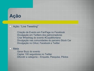 Ação Ação: “Live Tweeting” Criação de Evento em FanPage no Facebook Divulgação em Twitters dos patrocinadores Criar #Hashtag do evento #CopaMontana Divulgação nas comunidades do parceiro Stock Car Divulgação no Orkut, Facebook e Twitter Meta Gerar Buzz do evento Captar 100 seguidores no Twitter Difundir a categoria – Enquete, Pesquisa, Pilotos 