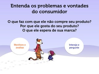 Entenda os problemas e vontades
do consumidor
O que faz com que ele não compre seu produto?
Por que ele gosta do seu produto?
O que ele espera de sua marca?
Monitore e
analise
Interaja e
pergunte
 