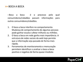 >> BOCA A BOCA

 › Boca a boca         é o processo pelo qual
 consumidores/cidadãos passam informações para
 outros consumidores/cidadãos.

 1.   O boca a boca interfere no comportamento.
      Mudança de comportamento de algumas pessoas
      pode ganhar escala e afetar milhares ou milhões.
 2.   O boca a boca em rede ganha mais importância. A
      estrutura de redes sociais da web hoje permite
      que a informação seja passada de forma mais
      rápida.
 3.   Ferramentas de monitoramento e mensuração
      permitem identificar e analisar o boca a boca
      positivo e negativo de forma quase imediata
 