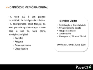>> OPINIÕES E MEMÓRIA DIGITAL

 › A web 2.0 é um grande
 repositório de inteligência coletiva.     Memória Digital
 › A configuração sócio-técnica da       • Digitalização e Acessibilidade
 web permite quatro etapas chave         • Armazenamento Barato
 para o uso da web como                  • Recuperação Fácil
 inteligência digital:                   • Durabilidade
                                         • Abrangência/ Alcance Global
      › Registro
      › Resgate
      › Processamento                    (MAYER-SCHONBERGER, 2009)
      › Classificação
 