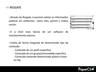 >> RESGATE

 › Através do Resgate, é possível coletar as informações
 públicas em ambientes como sites, portais e mídias
 sociais.

 › É o nível mais básico de um software de
 monitoramento externo.

 › Coleta de forma integrada de determinado tipo de
 conteúdo:
      - Conteúdo de um perfil específico
      - Conteúdo de um grupo/comunidade específica
      - Conteúdo contendo determinada palavra-chave
      ou tag
 
