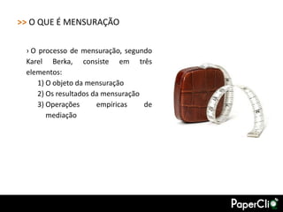 >> O QUE É MENSURAÇÃO

 › O processo de mensuração, segundo
 Karel Berka, consiste em três
 elementos:
     1) O objeto da mensuração
     2) Os resultados da mensuração
     3) Operações      empíricas    de
        mediação
 