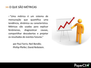 >> O QUE SÃO MÉTRICAS

 › “Uma métrica é um sistema de
 mensuração que quantifica uma
 tendência, dinâmica ou característica.
 Métricas são usadas para explicar
 fenômenos, diagnosticar causas,
 compartilhar descobertas e projetar
 os resultados de eventos futuros.”

     por Paul Farris; Neil Bendle;
     Phillip Pfeifer; David Reibstein.
 