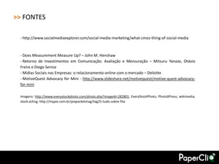 >> FONTES

 - http://www.socialmediaexplorer.com/social-media-marketing/what-cmos-thing-of-social-media



 - Does Measurement Measure Up? – John M. Henshaw
 - Retorno de Investimentos em Comunicação: Avaliação e Mensuração – Mitsuru Yanaze, Otávio
 Freire e Diego Senise
 - Mídias Sociais nas Empresas: o relacionamento online com o mercado – Deloitte
 - MotiveQuest Advocacy for Mini - http://www.slideshare.net/motivequest/motive-quest-advocacy-
 for-mini

 Imagens: http://www.everystockphoto.com/photo.php?imageId=282801, EveryStockPhoto; PhotoXPress; wikimedia;
 stock.xchng; http://mypix.com.br/pixpocketmag/tag25-tudo-sobre-fita
 