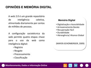 OPINIÕES E MEMÓRIA DIGITAL

  A web 2.0 é um grande repositório
  de      inteligência     coletiva,         Memória Digital
  alimentado diariamente por centas        • Digitalização e Acessibilidade
  de milhões de pessoas.                   • Armazenamento Barato
                                           • Recuperação Fácil
  A configuração sociotécnica da           • Durabilidade
                                           • Abrangência/ Alcance Global
  web permite quatro etapas chave
  para o uso da web como
  inteligência digital:                    (MAYER-SCHONBERGER, 2009)
       › Registro
       › Resgate
       › Processamento
       › Classificação


Monitoramento, Dados e Informação Online
 