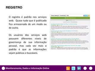 REGISTRO

  O registro é padrão nos serviços
  web. Quase tudo que é publicado
  fica armazenado de um modo ou
  de outro.

  Os usuários dos serviços web
  possuem diferentes níveis de
  governança de sua informação
  pessoal, mas cada vez mais o
  padrão é que as informações
  sejam públicas e buscáveis.




Monitoramento, Dados e Informação Online
 