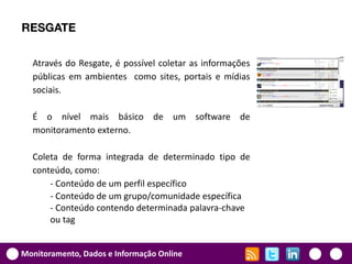 RESGATE

  Através do Resgate, é possível coletar as informações
  públicas em ambientes como sites, portais e mídias
  sociais.

  É o nível mais básico de um software de
  monitoramento externo.

  Coleta de forma integrada de determinado tipo de
  conteúdo, como:
      - Conteúdo de um perfil específico
      - Conteúdo de um grupo/comunidade específica
      - Conteúdo contendo determinada palavra-chave
      ou tag


Monitoramento, Dados e Informação Online
 