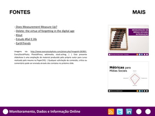 FONTES                                                                                MAIS

  - Does Measurement Measure Up?
  - Delete: the virtue of forgetting in the digital age
  - Klout
  - Estudo #fail E.life
  - EarthTrends

  Imagens via http://www.everystockphoto.com/photo.php?imageId=282801,
  EveryStockPhoto; PhotoXPress; wikimedia; stock.xchng; | | Este presente
  slideshow é uma ampliação de material produzido pelo próprio autor para curso
  realizado pelo mesmo na PaperCliQ. | Qualquer solicitação de conteúdo, crítica ou
  comentário pode ser enviada através dos contatos no próximo slide.




Monitoramento, Dados e Informação Online
 
